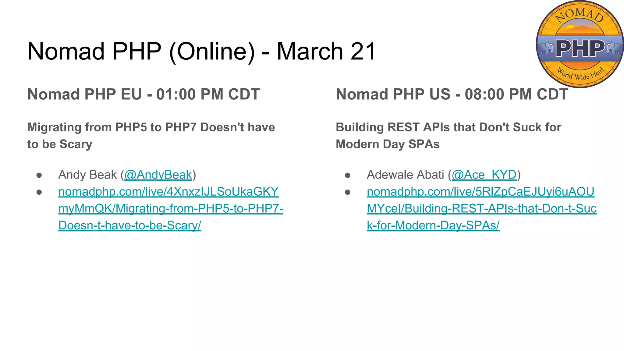 Nomad PHP (Online) - March 21
Nomad PHP EU - 01:00 PM CDT
Migrating from PHP5 to PHP7 Doesn't have
to be Scary
● Andy Beak (@AndyBeak)
● nomadphp.com/live/4XnxzIJLSoUkaGKY
myMmQK/Migrating-from-PHP5-to-PHP7-
Doesn-t-have-to-be-Scary/
Nomad PHP US - 08:00 PM CDT
Building REST APIs that Don't Suck for
Modern Day SPAs
● Adewale Abati (@Ace_KYD)
● nomadphp.com/live/5RlZpCaEJUyi6uAOU
MYceI/Building-REST-APIs-that-Don-t-Suc
k-for-Modern-Day-SPAs/
 