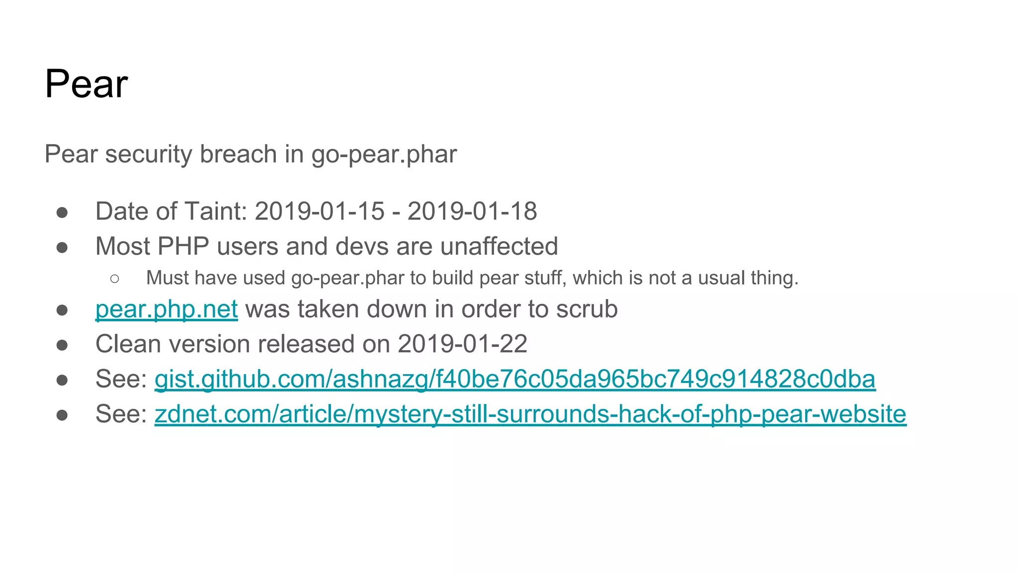 Pear
Pear security breach in go-pear.phar
● Date of Taint: 2019-01-15 - 2019-01-18
● Most PHP users and devs are unaffected
○ Must have used go-pear.phar to build pear stuff, which is not a usual thing.
● pear.php.net was taken down in order to scrub
● Clean version released on 2019-01-22
● See: gist.github.com/ashnazg/f40be76c05da965bc749c914828c0dba
● See: zdnet.com/article/mystery-still-surrounds-hack-of-php-pear-website
 