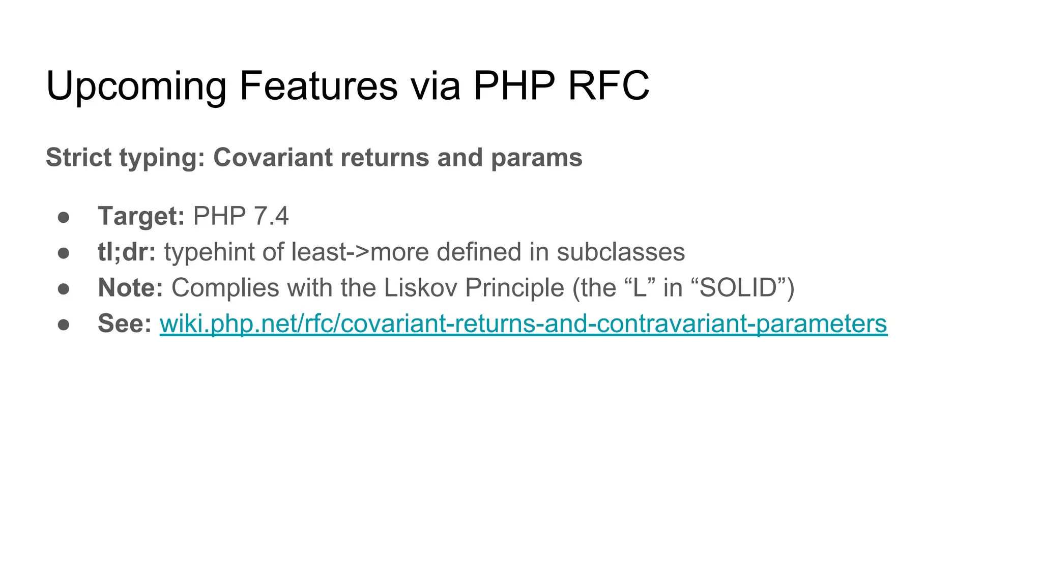 Upcoming Features via PHP RFC
Strict typing: Covariant returns and params
● Target: PHP 7.4
● tl;dr: typehint of least->more defined in subclasses
● Note: Complies with the Liskov Principle (the “L” in “SOLID”)
● See: wiki.php.net/rfc/covariant-returns-and-contravariant-parameters
 