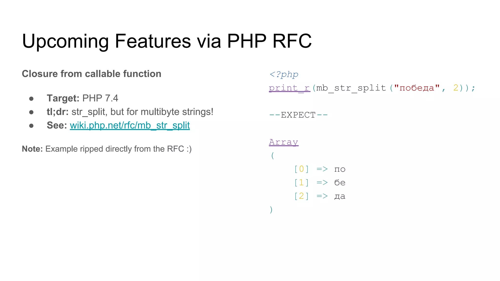 Upcoming Features via PHP RFC
Closure from callable function
● Target: PHP 7.4
● tl;dr: str_split, but for multibyte strings!
● See: wiki.php.net/rfc/mb_str_split
Note: Example ripped directly from the RFC :)
<?php
print_r(mb_str_split("победа", 2));
--EXPECT--
Array
(
[0] => по
[1] => бе
[2] => да
)
 