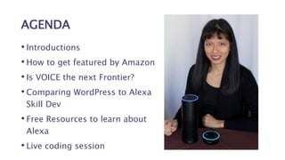 AGENDA
• Introductions
• How to get featured by Amazon
• Is VOICE the next Frontier?
• Comparing WordPress to Alexa
Skill Dev
• Free Resources to learn about
Alexa
• Live coding session
 