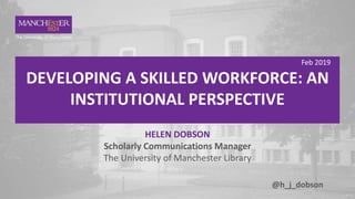 1 Feb 2019
DEVELOPING A SKILLED WORKFORCE: AN
INSTITUTIONAL PERSPECTIVE
HELEN DOBSON
Scholarly Communications Manager
The University of Manchester Library
@h_j_dobson
 