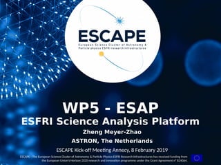 Funded by the European Union’s
Horizon 2020 - Grant N° 824064
ESCAPE - The European Science Cluster of Astronomy & Particle Physics ESFRI Research Infrastructures has received funding from
the European Union’s Horizon 2020 research and innovation programme under the Grant Agreement n° 824064.
WP5 - ESAP
ESFRI Science Analysis Platform
Zheng Meyer-Zhao
ASTRON, The Netherlands
ESCAPE Kick-off Meeting Annecy, 8 February 2019
 