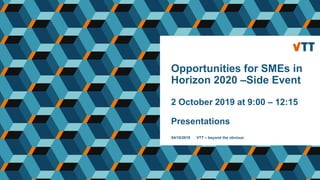 Opportunities for SMEs in
Horizon 2020 –Side Event
2 October 2019 at 9:00 – 12:15
Presentations
04/10/2019 VTT – beyond the obvious
 