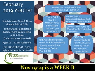 Barrhead FCSS YOUTH!
February
2019 YOUTH!
Thurs, Feb 7
Guy & I:
Kub Kar: Part 2
6:30-9:00pm
You must pre-
register for this
Tuesday, Feb 5 – Explosive Science
Thursday, Feb 21 – Canvas Art
Tuesday, Feb 12:
Swimming @ Barrhead Pool
You must pre-register for this
Zoology: Thursday, Feb 28
Who will our furry friend be
this month?!
Fort Assiniboine Youth is
on the 1st & 3rd Wednesday
of every month @ the
Community Centre
(Feb 6 & 20)
Youth is every Tues & Thurs
(Except Feb 14 & 19)
in the Charles Godberson
Rotary Room from 3:30pm
until 7:30pm
(unless otherwise noted)
Ages 11 – 17 are welcome!
Call 780-674-3341 to pre-
register for events tat need it
Nov 19-23 is a WEEK B
GIRLS ONLY:
Slumber Party @
Parent Link Centre
Tuesday, Feb 26
You must pre-
register for this
 