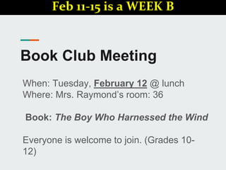 Book Club Meeting
When: Tuesday, February 12 @ lunch
Where: Mrs. Raymond’s room: 36
Book: The Boy Who Harnessed the Wind
Everyone is welcome to join. (Grades 10-
12)
Feb 11-15 is a WEEK B
 