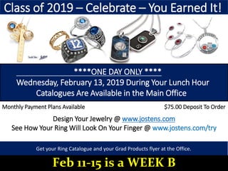 ****ONE DAY ONLY ****
Wednesday, February 13, 2019 During Your Lunch Hour
Catalogues Are Available in the Main Office
Design Your Jewelry @ www.jostens.com
See How Your Ring Will Look On Your Finger @ www.jostens.com/try
Monthly Payment Plans Available $75.00 Deposit To Order
Class of 2019 – Celebrate – You Earned It!
Get your Ring Catalogue and your Grad Products flyer at the Office.
Feb 11-15 is a WEEK B
 