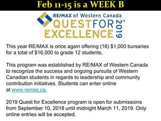 This year RE/MAX is once again offering (16) $1,000 bursaries
for a total of $16,000 to grade 12 students.
This program was established by RE/MAX of Western Canada
to recognize the success and ongoing pursuits of Western
Canadian students in regards to leadership and community
contribution initiatives. Students can enter online
at www.remax.ca.
2019 Quest for Excellence program is open for submissions
from September 10, 2018 until midnight March 11, 2019. Only
online entries will be accepted.
Feb 11-15 is a WEEK B
 