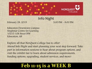 Info Night
February 28, 2019 5:00 PM - 8:00 PM
Edmonton Downtown Campus
Singhmar Centre for Learning
10215 108 Street NW
Edmonton, AB
Explore all that NorQuest College has to offer!
Attend Info Night and start planning your next step forward. Take
part in information sessions to hear about program options, and
visit the exhibit fair to learn about admission requirements,
funding options, upgrading, student services, and more!
Feb 11-15 is a WEEK B
 