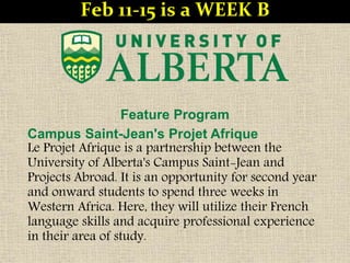 Feature Program
Campus Saint-Jean's Projet Afrique
Le Projet Afrique is a partnership between the
University of Alberta's Campus Saint-Jean and
Projects Abroad. It is an opportunity for second year
and onward students to spend three weeks in
Western Africa. Here, they will utilize their French
language skills and acquire professional experience
in their area of study.
Feb 11-15 is a WEEK B
 