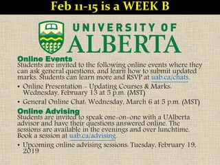 Online Events
Students are invited to the following online events where they
can ask general questions, and learn how to submit updated
marks. Students can learn more and RSVP at uab.ca/chats.
• Online Presentation - Updating Courses & Marks:
Wednesday, February 13 at 5 p.m. (MST)
• General Online Chat: Wednesday, March 6 at 5 p.m. (MST)
Online Advising
Students are invited to speak one-on-one with a UAlberta
advisor and have their questions answered online. The
sessions are available in the evenings and over lunchtime.
Book a session at uab.ca/advising.
• Upcoming online advising sessions: Tuesday, February 19,
2019
Feb 11-15 is a WEEK B
 