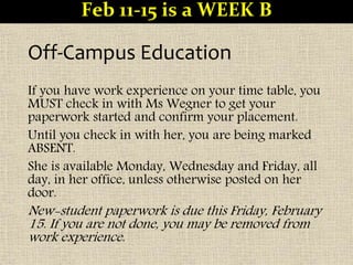 Off-Campus Education
If you have work experience on your time table, you
MUST check in with Ms Wegner to get your
paperwork started and confirm your placement.
Until you check in with her, you are being marked
ABSENT.
She is available Monday, Wednesday and Friday, all
day, in her office, unless otherwise posted on her
door.
New-student paperwork is due this Friday, February
15. If you are not done, you may be removed from
work experience.
Feb 11-15 is a WEEK B
 