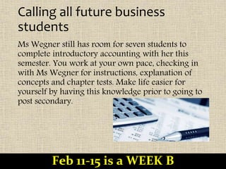 Calling all future business
students
Ms Wegner still has room for seven students to
complete introductory accounting with her this
semester. You work at your own pace, checking in
with Ms Wegner for instructions, explanation of
concepts and chapter tests. Make life easier for
yourself by having this knowledge prior to going to
post secondary.
Feb 11-15 is a WEEK B
 