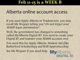 Alberta online account access
If you used Apply Alberta or Tradesecrets, you may
recall Ms Wegner telling you “Do not forget your
SIAMS login information”.
Well, the government has changed to something
called MyAlberta Digital ID. You need to create your
Digital ID and transfer your SIAMS account over.
You need this for Apply Alberta, Student Aid (like
Rutherford Scholarship) and RAP/Apprenticeship.
See Ms Wegner if you need help.
Feb 11-15 is a WEEK B
 