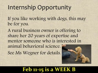 Internship Opportunity
If you like working with dogs, this may
be for you.
A rural business owner is offering to
share her 20 years of expertise and
mentor someone who is interested in
animal behavioral science.
See Ms Wegner for details.
Feb 11-15 is a WEEK B
 