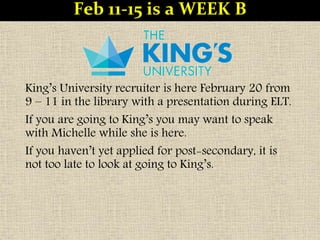 King’s University recruiter is here February 20 from
9 – 11 in the library with a presentation during ELT.
If you are going to King’s you may want to speak
with Michelle while she is here.
If you haven’t yet applied for post-secondary, it is
not too late to look at going to King’s.
Feb 11-15 is a WEEK B
 