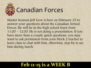 Canadian Forces
Master Seaman Jeff Liew is here on February 25 to
answer your questions about the Canadian Armed
Forces. He will be in the high school foyer from
11:00 – 12:00. He is not doing a presentation. If you
have more than a couple quick questions, you may
want to ask permission from your block 2 teacher to
leave class to chat with him, otherwise, stop by to see
him during lunch.
Feb 11-15 is a WEEK B
 