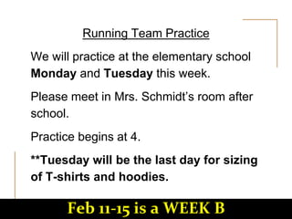 Running Team Practice
We will practice at the elementary school
Monday and Tuesday this week.
Please meet in Mrs. Schmidt’s room after
school.
Practice begins at 4.
**Tuesday will be the last day for sizing
of T-shirts and hoodies.
Feb 11-15 is a WEEK B
 