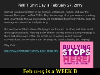 Pink T Shirt Day is ​February 27, 2019
Bullying is a major problem in our schools, workplaces, homes, and over the
Internet. Each year, on Pink T-Shirt Day, I encourage all of you to wear something
pink to symbolize that we as a society will not tolerate bullying anywhere. Take the
message and remember it all year long.
It is so important that victims of bullying know they are not alone and there is help
and support available. Wearing a pink shirt on this day sends a strong message to
them that others care. Often, the simple act of wearing a shirt can start
conversations - conversations can be a big step towards healing and helping!
Play Video:
http://www.pinktshirtday.ca/why-pink-t-shirts.html
Feb 11-15 is a WEEK B
 