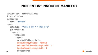 19
INCIDENT #2: INNOCENT MANIFEST
apiVersion: batch/v2alpha1
kind: CronJob
metadata:
name: "foobar"
spec:
schedule: "*/15 9-19 * * Mon-Fri"
jobTemplate:
spec:
template:
spec:
restartPolicy: Never
concurrencyPolicy: Forbid
successfulJobsHistoryLimit: 1
failedJobsHistoryLimit: 1
containers:
...
 