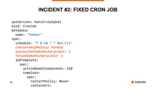 20
INCIDENT #2: FIXED CRON JOB
apiVersion: batch/v2alpha1
kind: CronJob
metadata:
name: "foobar"
spec:
schedule: "7 8-18 * * Mon-Fri"
concurrencyPolicy: Forbid
successfulJobsHistoryLimit: 1
failedJobsHistoryLimit: 1
jobTemplate:
spec:
activeDeadlineSeconds: 120
template:
spec:
restartPolicy: Never
containers:
 