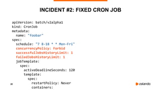 20
INCIDENT #2: FIXED CRON JOB
apiVersion: batch/v2alpha1
kind: CronJob
metadata:
name: "foobar"
spec:
schedule: "7 8-18 *...