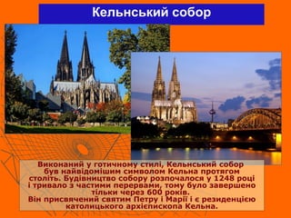Кельнський собор
Виконаний у готичному стилі, Кельнський собор
був найвідомішим символом Кельна протягом
століть. Будівництво собору розпочалося у 1248 році
і тривало з частими перервами, тому було завершено
тільки через 600 років.
Він присвячений святим Петру і Марії і є резиденцією
католицького архієпископа Кельна.
 