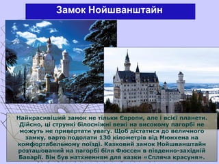 Замок Нойшванштайн
Найкрасивіший замок не тільки Європи, але і всієї планети.
Дійсно, ці стрункі білосніжні вежі на високому пагорбі не
можуть не привертати увагу. Щоб дістатися до величного
замку, варто подолати 130 кілометрів від Мюнхена на
комфортабельному поїзді. Казковий замок Нойшванштайн
розташований на пагорбі біля Фюссен в південно-західній
Баварії. Він був натхненням для казки «Спляча красуня».
 
