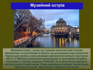 Музейний острів – назва, яку отримав північний край острова
Шпрееінзель на річці Шпрее в Берліні, де розташовано ряд знаменитих
берлінських музеїв, в яких розміщені археологічні колекції і мистецтво
XIX ст. З 1999 року унікальний архітектурний та культурний ансамбль
включений у Світову спадщину ЮНЕСКО. На острові можна відвідати
наступні місця: Старий музей, Стара національна галерея, Новий музей,
Пергамський музей, Музей Боде та Берлінський музей.
Музейний острів
 