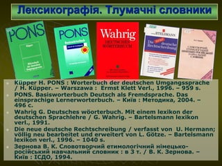 Лексикографія. Тлумачні словники
 Küpper H. PONS : Worterbuch der deutschen Umgangssprache
/ H. Küpper. – Warszawa : Ermst Klett Verl., 1996. – 959 s.
 PONS. Basisworterbuch Deutsch als Fremdsprache. Das
einsprachige Lernerworterbuch. – Київ : Методика, 2004. –
496 с.
 Wahrig G. Deutsches wöorterbuch. Mit einem lexikon der
deutschen Sprachlehre / G. Wahrig. – Bartelsmann lexikon
verl., 1991.
 Die neue deutsche Rechtschreibung / verfasst von U. Hermann;
völlig neu bearbeitet und erweitert von L. Götze. – Bartelsmann
lexikon verl., 1996. – 1040 s.
 Зернова В. К. Словотворчий етимологічний німецько-
російський навчальний словник : в 3 т. / В. К. Зернова. –
Київ : ІСДО, 1994.
 