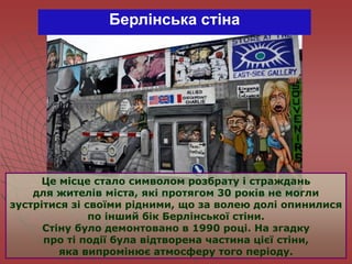 Берлінська стіна
Це місце стало символом розбрату і страждань
для жителів міста, які протягом 30 років не могли
зустрітися зі своїми рідними, що за волею долі опинилися
по інший бік Берлінської стіни.
Стіну було демонтовано в 1990 році. На згадку
про ті події була відтворена частина цієї стіни,
яка випромінює атмосферу того періоду.
 