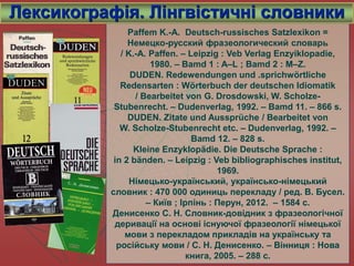 Paffem K.-A. Deutsch-russisches Satzlexikon =
Немецко-русский фразеологический словарь
/ K.-A. Paffen. – Leipzig : Veb Verlag Enzyiklopadie,
1980. – Bamd 1 : A–L ; Bamd 2 : M–Z.
DUDEN. Redewendungen und .sprichwörtliche
Redensarten : Wörterbuch der deutschen Idiomatik
/ Bearbeitet von G. Drosdowski, W. Scholze-
Stubenrecht. – Dudenverlag, 1992. – Bamd 11. – 866 s.
DUDEN. Zitate und Aussprüche / Bearbeitet von
W. Scholze-Stubenrecht etc. – Dudenverlag, 1992. –
Bamd 12. – 828 s.
Kleine Enzyklopädie. Die Deutsche Sprache :
in 2 bänden. – Leipzig : Veb bibliographisches institut,
1969.
Німецько-український, українсько-німецький
словник : 470 000 одиниць перекладу / ред. В. Бусел.
– Київ ; Ірпінь : Перун, 2012. – 1584 с.
Денисенко С. Н. Словник-довідник з фразеологічної
деривації на основі існуючої фразеології німецької
мови з перекладом прикладів на українську та
російську мови / С. Н. Денисенко. – Вінниця : Нова
книга, 2005. – 288 с.
Лексикографія. Лінгвістичні словники
 