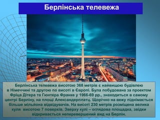 Берлінська телевежа
Берлінська телевежа висотою 368 метрів є найвищою будівлею
в Німеччині та другою по висоті в Європі. Була побудована за проектом
Фріца Дітера та Гюнтера Франке у 1966-69 рр., знаходиться в самому
центрі Берліну, на площі Александерплатц. Щорічно на вежу піднімається
більше мільйона відвідувачів. На висоті 230 метрів розміщена велика
куля висотою 7 поверхів. Зверху кулі – оглядова площадка, звідки
відкривається неперевершений вид на Берлін.
 