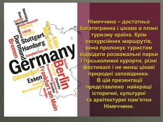 Німеччина – достатньо
багатогранна і цікава в плані
туризму країна. Крім
екскурсійних маршрутів,
вона пропонує туристам
відвідати розважальні парки
і гірськолижні курорти, різні
фестивалі і не менш цікаві
природні заповідники.
В цій презентації
представлено найкращі
історичні, культурні
та архітектурні пам’ятки
Німеччини.
 