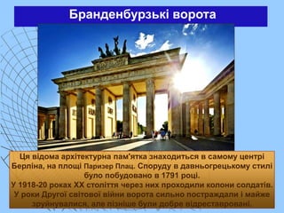 Бранденбурзькі ворота
Ця відома архітектурна пам'ятка знаходиться в самому центрі
Берліна, на площі Паризер Плац. Споруду в давньогрецькому стилі
було побудовано в 1791 році.
У 1918-20 роках XX століття через них проходили колони солдатів.
У роки Другої світової війни ворота сильно постраждали і майже
зруйнувалися, але пізніше були добре відреставровані.
 