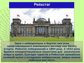 Рейхстаг
Одна з найвідоміших в Берліні пам'яток
представницького зовнішнього вигляду має багату
історію. Рейхстаг побудований в 1894 році. З 1933 року
будівля використовувалася нацистами для захоплення
влади в країні. Сьогодні туристів в Рейхстазі приваблює
скляний купол з оглядовим майданчиком, звідки можна
побачити все місто.
 