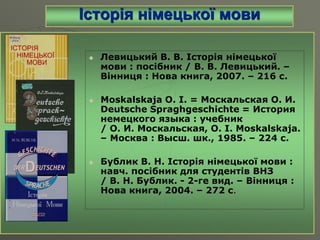 Історія німецької мови
 Левицький В. В. Історія німецької
мови : посібник / В. В. Левицький. –
Вінниця : Нова книга, 2007. – 216 с.
 Moskalskaja O. I. = Москальская О. И.
Deutsche Spraghgeschichte = История
немецкого языка : учебник
/ O. И. Москальская, О. І. Moskalskaja.
– Москва : Высш. шк., 1985. – 224 с.
 Бублик В. Н. Історія німецької мови :
навч. посібник для студентів ВНЗ
/ В. Н. Бублик. - 2-ге вид. – Вінниця :
Нова книга, 2004. – 272 с.
 