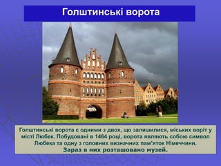 Голштинські ворота
Голштинські ворота є одними з двох, що залишилися, міських воріт у
місті Любек. Побудовані в 1464 році, ворота являють собою символ
Любека та одну з головних визначних пам’яток Німеччини.
Зараз в них розташовано музей.
 