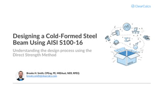Designing a Cold-Formed Steel
Beam Using AISI S100-16
Understanding the design process using the
Direct Strength Method
Brooks H. Smith, CPEng, PE, MIEAust, NER, RPEQ
brooks.smith@clearcalcs.com
 