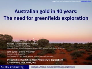 1
MinEx Consulting Strategic advice on mineral economics & exploration
Australian gold in 40 years:
The need for greenfields exploration
Richard Schodde (Report Author)
Managing Director, MinEx Consulting
Adjunct Professor, Centre for Exploration Targeting (CET), School of Earth Science (SES), UWA
John Sykes (Today’s Presenter)
Strategist, MinEx Consulting,
PhD Candidate, CET, SES, UWA & Sessional Lecturer, Business School, UWA
Orogenic Gold Workshop: From Philosophy to Exploration?
12th February 2019, Perth, WA
Image: Terrain near Tropicana gold mine, Western Australia (Independence Group)
 