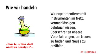 Wie wir handeln
„Bias-to-action statt
analysis-paralysis“ (1)
Wir experimentieren mit
Instrumenten im Netz,
vernachlässigen
Lehrbuchwissen,
überschreiten unsere
Vorerfahrungen, um Neues
zu finden und Neues zu
erzählen.
 