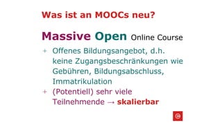 Was ist an MOOCs neu?
Massive Open Online Course
+ Offenes Bildungsangebot, d.h.
keine Zugangsbeschränkungen wie
Gebühren, Bildungsabschluss,
Immatrikulation
+ (Potentiell) sehr viele
Teilnehmende → skalierbar
 
