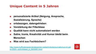 Unique Content in 5 Jahren
http://www.huffingtonpost.de/alexander-siebert/roboterjournalismus-im-jah
re-2020---acht-thesen_b_5655061.html
■ personalisierte Artikel (Neigung, Ansprache,
Sozialisierung, Sprache)
■ ortsbezogen, datengetrieben
■ Verstärkung der Filterblase
■ Qualität kann nicht automatisiert werden
■ Satire, Ironie, Kreativität und Humor bleibt beim
Menschen
■ Was wird aus Fachbüchern?
 
