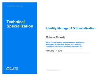 Micro Focus Technical Specialization
Micro Focus hereby recognizes you as Identity
Manager 4.5 Specialist as you successfully
completed the certification requirements on
Technical
Specialization
© 2016 Micro Focus, All rights reserved
Identity Manager 4.5 Specialization
Rubem Almeida
February 17, 2019
 