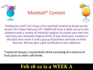 Mocktail* Contest
Feeling the cold? Let’s have a fun mocktail contest to break up the
winter. On Friday February 22nd SADD will have a table set up in the
cafeteria with a variety of mocktail supplies to create your own fun
and tasty non-alcoholic tropical drink. If you think your creation is
the best then name it and a group of teachers will vote on their
favorite. Winner gets a gift certificate to the cafeteria!
*mock·tail (noun) a nonalcoholic drink consisting of a mixture of
fruit juices or other soft drinks.
Feb 18-22 is a WEEK A
 