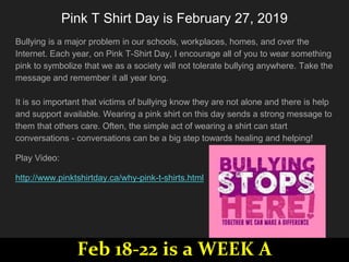 Pink T Shirt Day is ​February 27, 2019
Bullying is a major problem in our schools, workplaces, homes, and over the
Internet. Each year, on Pink T-Shirt Day, I encourage all of you to wear something
pink to symbolize that we as a society will not tolerate bullying anywhere. Take the
message and remember it all year long.
It is so important that victims of bullying know they are not alone and there is help
and support available. Wearing a pink shirt on this day sends a strong message to
them that others care. Often, the simple act of wearing a shirt can start
conversations - conversations can be a big step towards healing and helping!
Play Video:
http://www.pinktshirtday.ca/why-pink-t-shirts.html
Feb 18-22 is a WEEK A
 