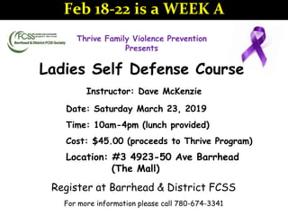 Thrive Family Violence Prevention
Presents
Ladies Self Defense Course
Instructor: Dave McKenzie
Date: Saturday March 23, 2019
Time: 10am-4pm (lunch provided)
Cost: $45.00 (proceeds to Thrive Program)
Location: #3 4923-50 Ave Barrhead
(The Mall)
Register at Barrhead & District FCSS
For more information please call 780-674-3341
Feb 18-22 is a WEEK A
 