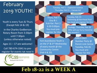 Barrhead FCSS YOUTH!
February
2019 YOUTH!
Thurs, Feb 7
Guy & I:
Kub Kar: Part 2
6:30-9:00pm
You must pre-
register for this
Tuesday, Feb 5 – Explosive Science
Thursday, Feb 21 – Canvas Art
Tuesday, Feb 12:
Swimming @ Barrhead Pool
You must pre-register for this
Zoology: Thursday, Feb 28
Who will our furry friend be
this month?!
Fort Assiniboine Youth is
on the 1st & 3rd Wednesday
of every month @ the
Community Centre
(Feb 6 & 20)
Youth is every Tues & Thurs
(Except Feb 14 & 19)
in the Charles Godberson
Rotary Room from 3:30pm
until 7:30pm
(unless otherwise noted)
Ages 11 – 17 are welcome!
Call 780-674-3341 to pre-
register for events tat need it
Feb 18-22 is a WEEK A
GIRLS ONLY:
Slumber Party @
Parent Link Centre
Tuesday, Feb 26
You must pre-
register for this
 