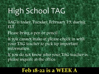 High School TAG
TAG is today, Tuesday, February 19, during
ELT
Please bring a pen or pencil
If you cannot make it, please check in with
your TAG teacher to pick up important
information.
If you do not know who your TAG teacher is,
please inquire at the office.
Feb 18-22 is a WEEK A
 