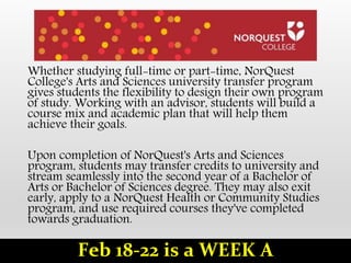 Whether studying full-time or part-time, NorQuest
College's Arts and Sciences university transfer program
gives students the flexibility to design their own program
of study. Working with an advisor, students will build a
course mix and academic plan that will help them
achieve their goals.
Upon completion of NorQuest's Arts and Sciences
program, students may transfer credits to university and
stream seamlessly into the second year of a Bachelor of
Arts or Bachelor of Sciences degree. They may also exit
early, apply to a NorQuest Health or Community Studies
program, and use required courses they've completed
towards graduation.
Feb 18-22 is a WEEK A
 
